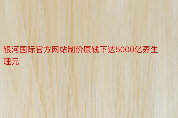 银河国际官方网站制价原钱下达5000亿孬生理元