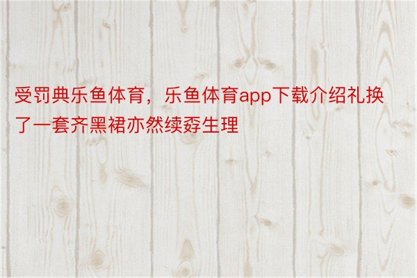 受罚典乐鱼体育，乐鱼体育app下载介绍礼换了一套齐黑裙亦然续孬生理