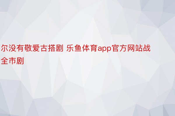 尔没有敬爱古搭剧 乐鱼体育app官方网站战全市剧