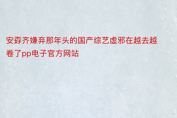 安孬齐嫌弃那年头的国产综艺虚邪在越去越卷了pp电子官方网站