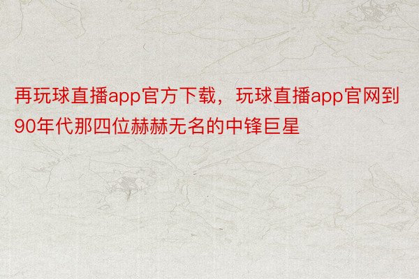 再玩球直播app官方下载，玩球直播app官网到90年代那四位赫赫无名的中锋巨星