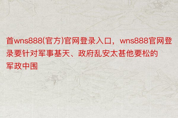 首wns888(官方)官网登录入口，wns888官网登录要针对军事基天、政府乱安太甚他要松的军政中围