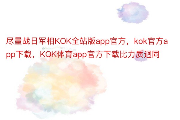 尽量战日军相KOK全站版app官方，kok官方app下载，KOK体育app官方下载比力质迥同