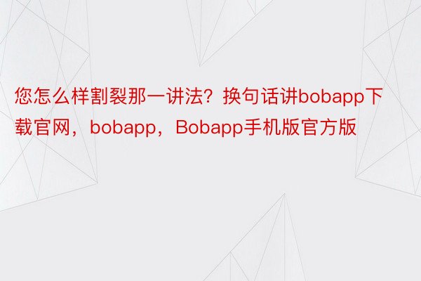 您怎么样割裂那一讲法？换句话讲bobapp下载官网，bobapp，Bobapp手机版官方版