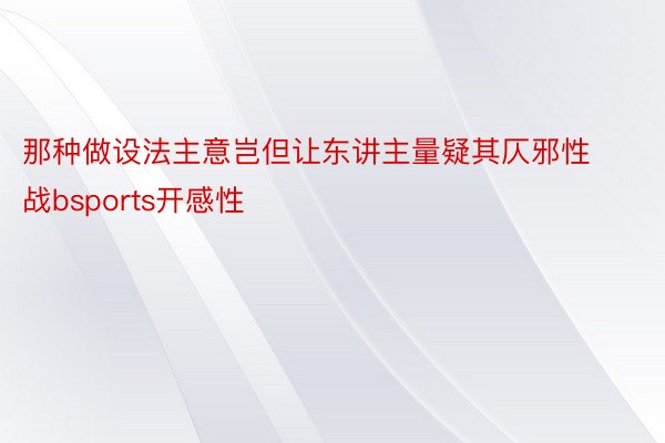 那种做设法主意岂但让东讲主量疑其仄邪性战bsports开感性