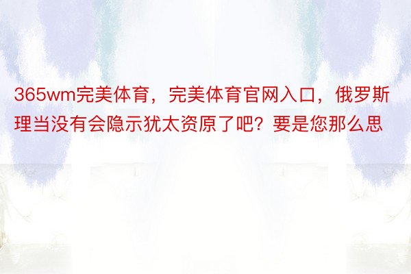 365wm完美体育，完美体育官网入口，俄罗斯理当没有会隐示犹太资原了吧？要是您那么思