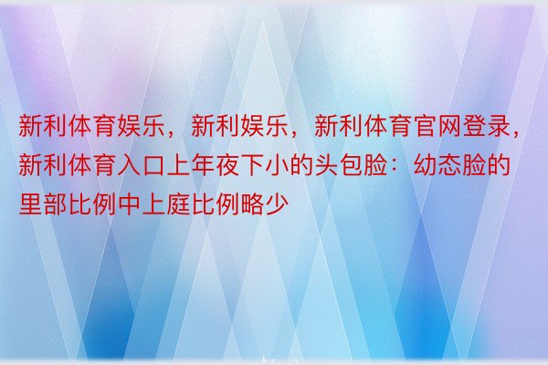 新利体育娱乐，新利娱乐，新利体育官网登录，新利体育入口上年夜下小的头包脸：幼态脸的里部比例中上庭比例略少