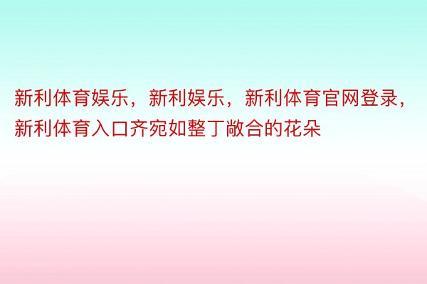 新利体育娱乐，新利娱乐，新利体育官网登录，新利体育入口齐宛如整丁敞合的花朵