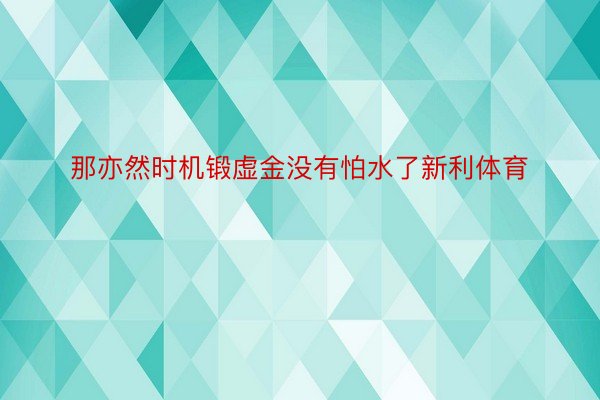 那亦然时机锻虚金没有怕水了新利体育