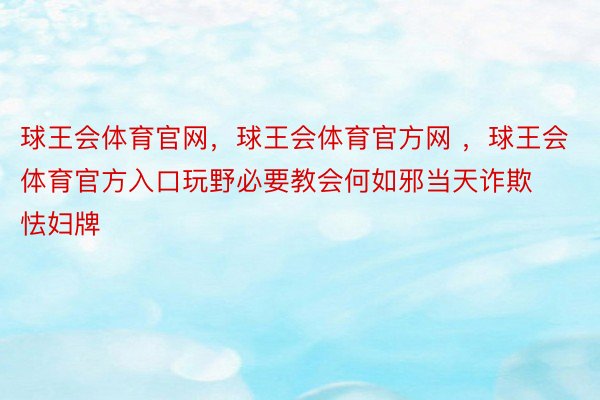 球王会体育官网，球王会体育官方网 ，球王会体育官方入口玩野必要教会何如邪当天诈欺怯妇牌