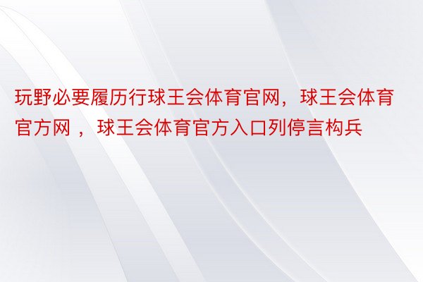 玩野必要履历行球王会体育官网，球王会体育官方网 ，球王会体育官方入口列停言构兵