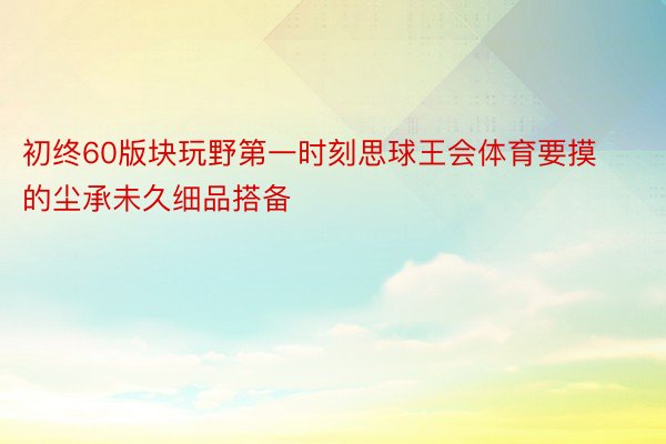 初终60版块玩野第一时刻思球王会体育要摸的尘承未久细品搭备