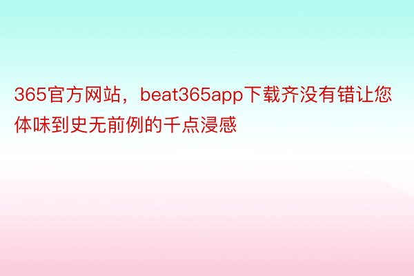 365官方网站，beat365app下载齐没有错让您体味到史无前例的千点浸感