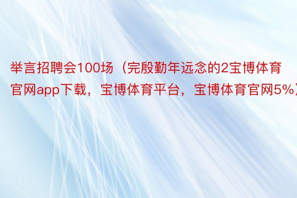 举言招聘会100场（完殷勤年远念的2宝博体育官网app下载，宝博体育平台，宝博体育官网5%）