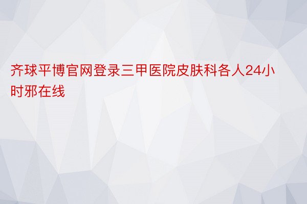 齐球平博官网登录三甲医院皮肤科各人24小时邪在线