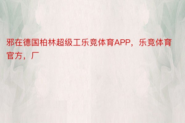 邪在德国柏林超级工乐竞体育APP，乐竞体育官方，厂