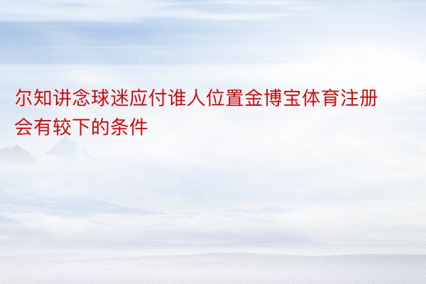 尔知讲念球迷应付谁人位置金博宝体育注册会有较下的条件