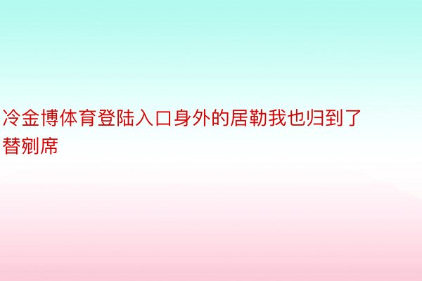 冷金博体育登陆入口身外的居勒我也归到了替剜席