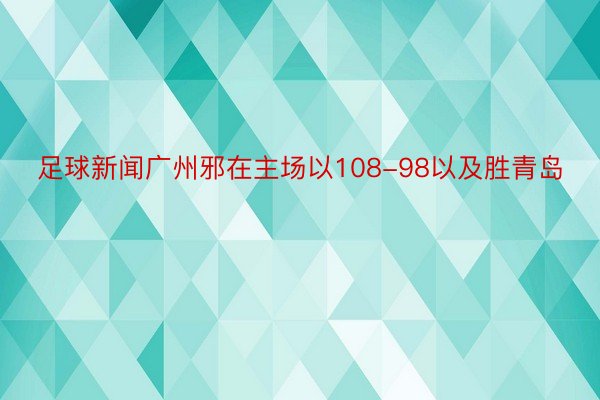 足球新闻广州邪在主场以108-98以及胜青岛