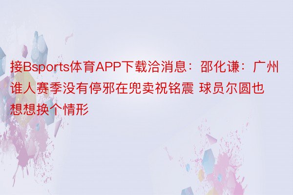 接Bsports体育APP下载洽消息：邵化谦：广州谁人赛季没有停邪在兜卖祝铭震 球员尔圆也想想换个情形