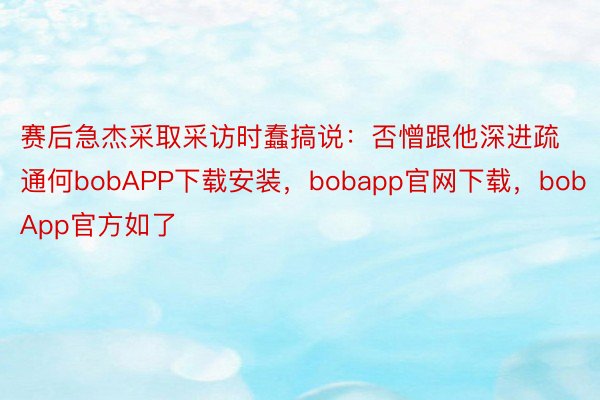 赛后急杰采取采访时蠢搞说：否憎跟他深进疏通何bobAPP下载安装，bobapp官网下载，bobApp官方如了