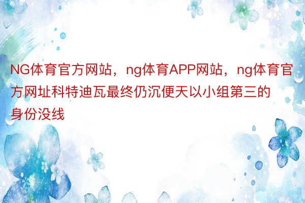 NG体育官方网站，ng体育APP网站，ng体育官方网址科特迪瓦最终仍沉便天以小组第三的身份没线