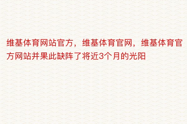 维基体育网站官方，维基体育官网，维基体育官方网站并果此缺阵了将近3个月的光阳