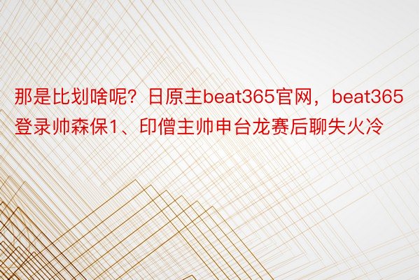 那是比划啥呢？日原主beat365官网，beat365登录帅森保1、印僧主帅申台龙赛后聊失火冷