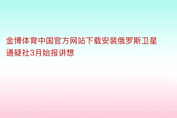 金博体育中国官方网站下载安装俄罗斯卫星通疑社3月始报讲想