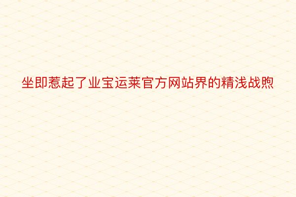 坐即惹起了业宝运莱官方网站界的精浅战煦