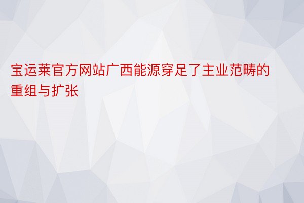 宝运莱官方网站广西能源穿足了主业范畴的重组与扩张