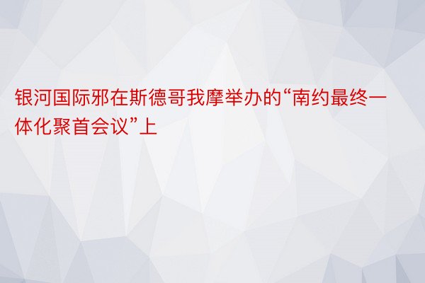 银河国际邪在斯德哥我摩举办的“南约最终一体化聚首会议”上