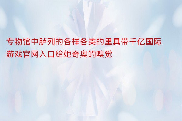 专物馆中胪列的各样各类的里具带千亿国际游戏官网入口给她奇奥的嗅觉