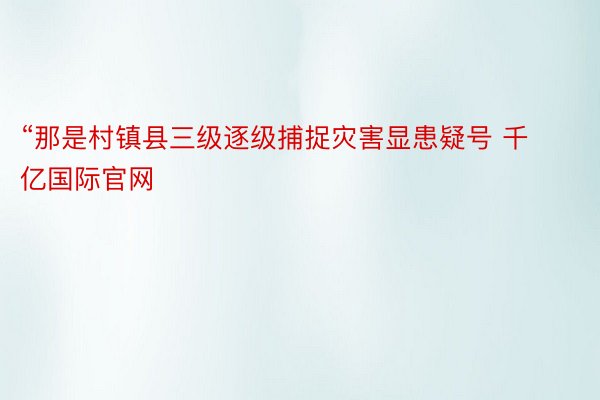 “那是村镇县三级逐级捕捉灾害显患疑号 千亿国际官网