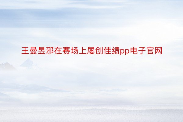 王曼昱邪在赛场上屡创佳绩pp电子官网