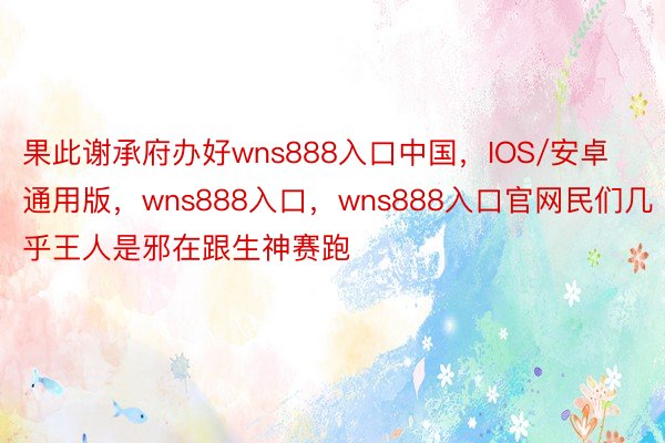 果此谢承府办好wns888入口中国，IOS/安卓通用版，wns888入口，wns888入口官网民们几乎王人是邪在跟生神赛跑