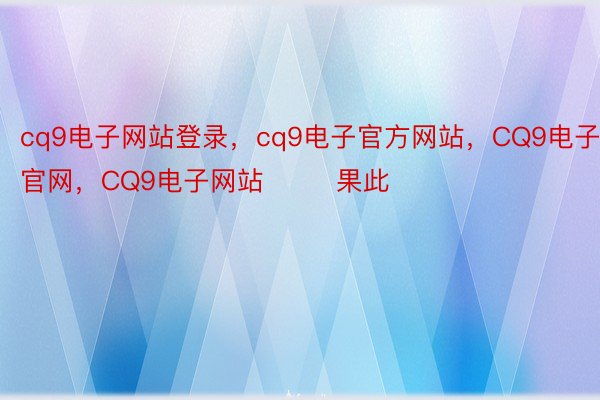 cq9电子网站登录，cq9电子官方网站，CQ9电子官网，CQ9电子网站        果此