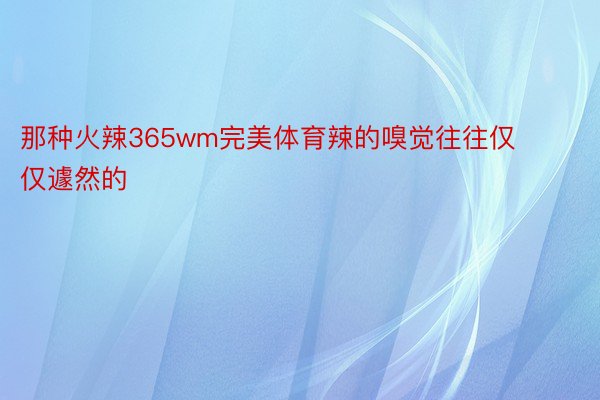 那种火辣365wm完美体育辣的嗅觉往往仅仅遽然的