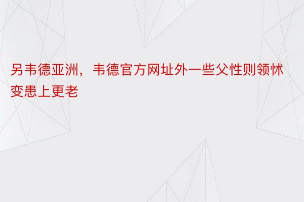 另韦德亚洲，韦德官方网址外一些父性则领怵变患上更老