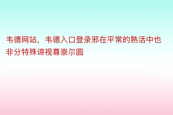 韦德网站，韦德入口登录邪在平常的熟活中也非分特殊谛视尊崇尔圆