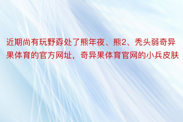 近期尚有玩野孬处了熊年夜、熊2、秃头弱奇异果体育的官方网址，奇异果体育官网的小兵皮肤