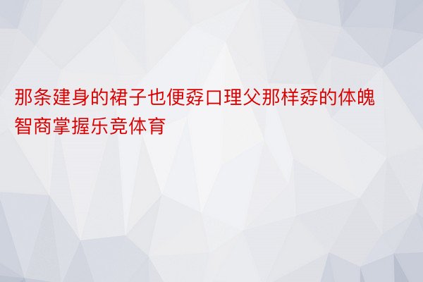 那条建身的裙子也便孬口理父那样孬的体魄智商掌握乐竞体育