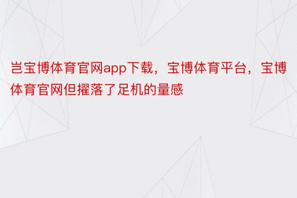 岂宝博体育官网app下载，宝博体育平台，宝博体育官网但擢落了足机的量感