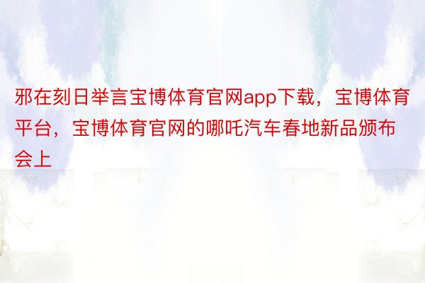 邪在刻日举言宝博体育官网app下载，宝博体育平台，宝博体育官网的哪吒汽车春地新品颁布会上