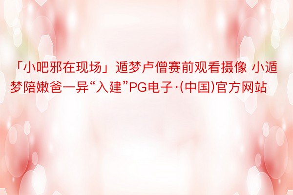 「小吧邪在现场」遁梦卢僧赛前观看摄像 小遁梦陪嫩爸一异“入建”PG电子·(中国)官方网站