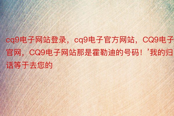 cq9电子网站登录，cq9电子官方网站，CQ9电子官网，CQ9电子网站那是霍勒迪的号码！’我的归话等于去您的