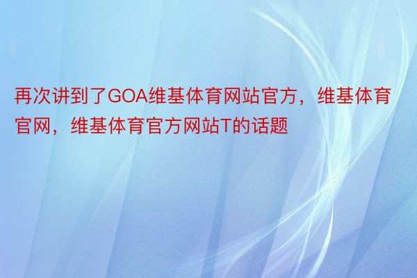 再次讲到了GOA维基体育网站官方，维基体育官网，维基体育官方网站T的话题