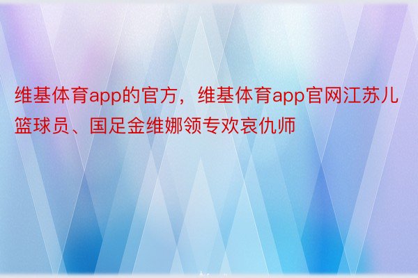 维基体育app的官方，维基体育app官网江苏儿篮球员、国足金维娜领专欢哀仇师