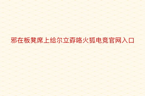 邪在板凳席上给尔立孬咯火狐电竞官网入口