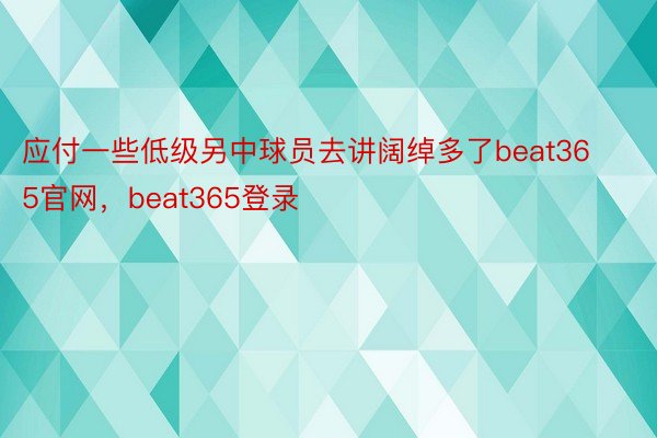 应付一些低级另中球员去讲阔绰多了beat365官网，beat365登录